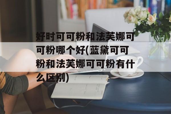 好时可可粉和法芙娜可可粉哪个好(蓝黛可可粉和法芙娜可可粉有什么区别)-第1张图片-