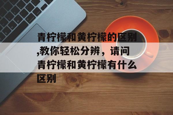 青柠檬和黄柠檬的区别,教你轻松分辨，请问青柠檬和黄柠檬有什么区别-第1张图片-