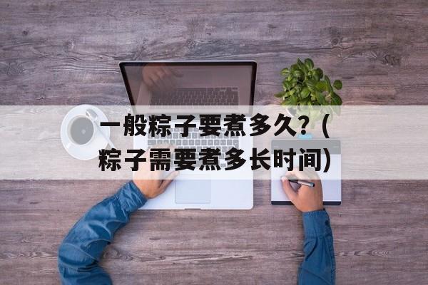 一般粽子要煮多久？(粽子需要煮多长时间)-第1张图片-