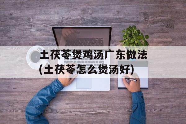 土茯苓煲鸡汤广东做法(土茯苓怎么煲汤好)-第1张图片-