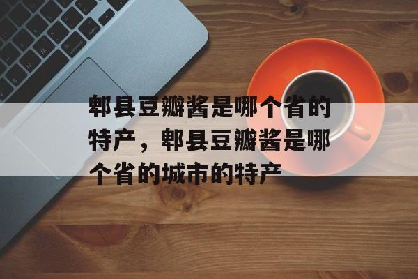 郫县豆瓣酱是哪个省的特产，郫县豆瓣酱是哪个省的城市的特产-第1张图片-