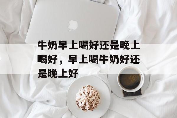 牛奶早上喝好还是晚上喝好，早上喝牛奶好还是晚上好-第1张图片-