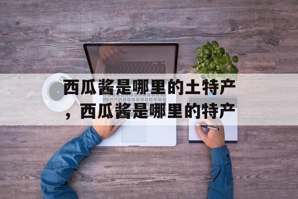 西瓜酱是哪里的土特产，西瓜酱是哪里的特产-第1张图片-