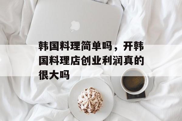 韩国料理简单吗，开韩国料理店创业利润真的很大吗-第1张图片-