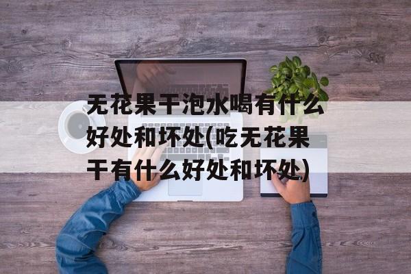无花果干泡水喝有什么好处和坏处(吃无花果干有什么好处和坏处)-第1张图片-