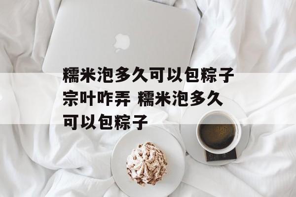 糯米泡多久可以包粽子宗叶咋弄 糯米泡多久可以包粽子-第1张图片-