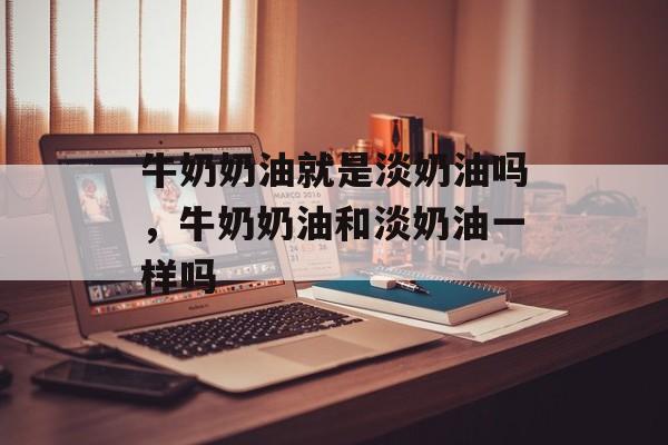 牛奶奶油就是淡奶油吗，牛奶奶油和淡奶油一样吗-第1张图片-