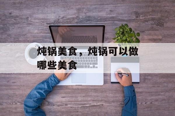 炖锅美食，炖锅可以做哪些美食-第1张图片-