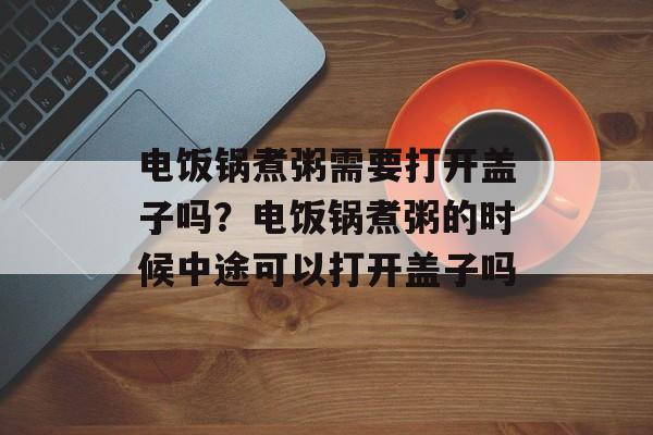 电饭锅煮粥需要打开盖子吗？电饭锅煮粥的时候中途可以打开盖子吗-第1张图片-