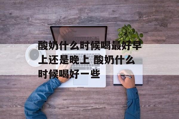 酸奶什么时候喝最好早上还是晚上 酸奶什么时候喝好一些-第1张图片-