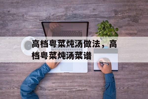 高档粤菜炖汤做法，高档粤菜炖汤菜谱-第1张图片-