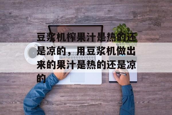 豆浆机榨果汁是热的还是凉的，用豆浆机做出来的果汁是热的还是凉的-第1张图片-