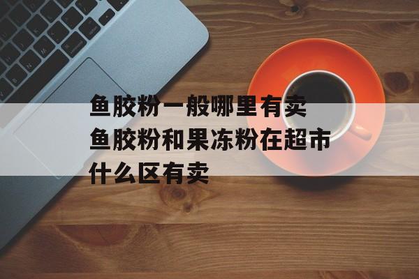 鱼胶粉一般哪里有卖 鱼胶粉和果冻粉在超市什么区有卖-第1张图片-
