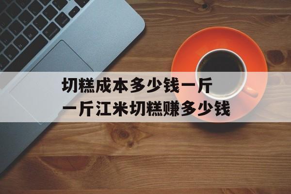 切糕成本多少钱一斤 一斤江米切糕赚多少钱-第1张图片-