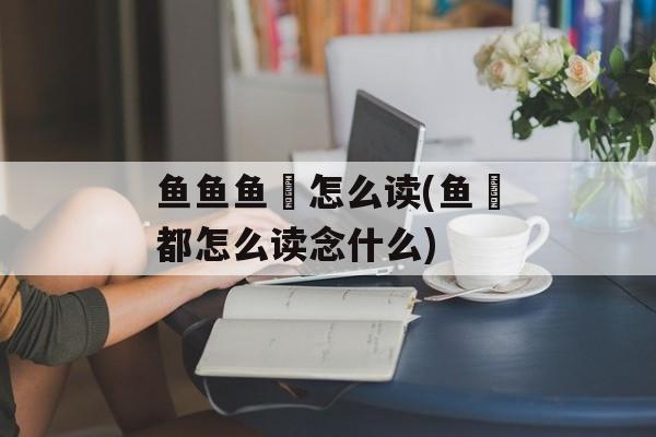 鱼鱼鱼鱻怎么读(鱼鱻都怎么读念什么)-第1张图片-