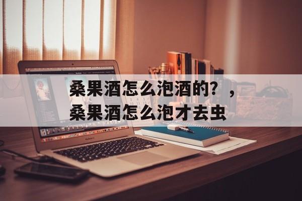 桑果酒怎么泡酒的？，桑果酒怎么泡才去虫-第1张图片-