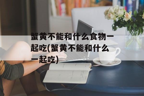 蟹黄不能和什么食物一起吃(蟹黄不能和什么一起吃)-第1张图片-