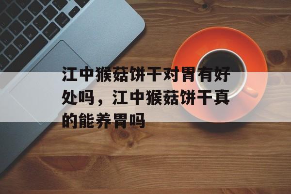 江中猴菇饼干对胃有好处吗，江中猴菇饼干真的能养胃吗-第1张图片-