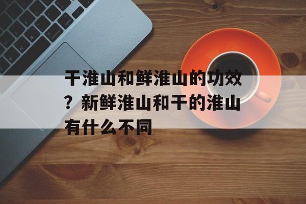 干淮山和鲜淮山的功效？新鲜淮山和干的淮山有什么不同-第1张图片-