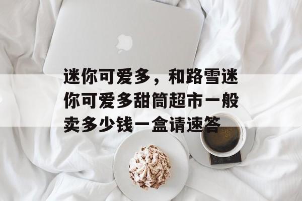 迷你可爱多，和路雪迷你可爱多甜筒超市一般卖多少钱一盒请速答-第1张图片-