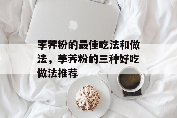 荸荠粉的最佳吃法和做法，荸荠粉的三种好吃做法推荐-第1张图片-