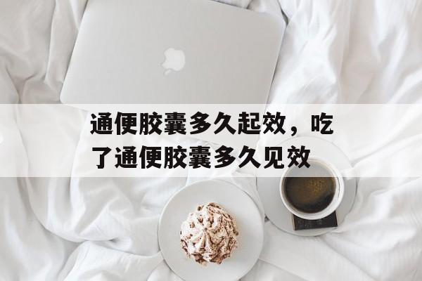通便胶囊多久起效，吃了通便胶囊多久见效-第1张图片-