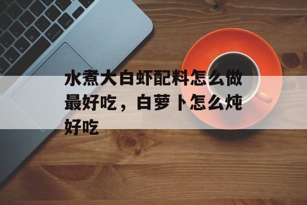 水煮大白虾配料怎么做最好吃，白萝卜怎么炖好吃-第1张图片-
