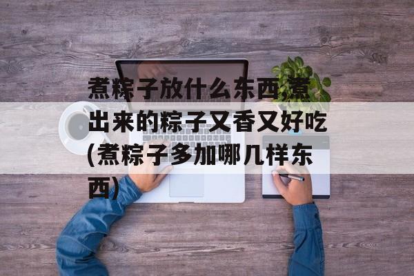 煮粽子放什么东西,煮出来的粽子又香又好吃(煮粽子多加哪几样东西)-第1张图片-