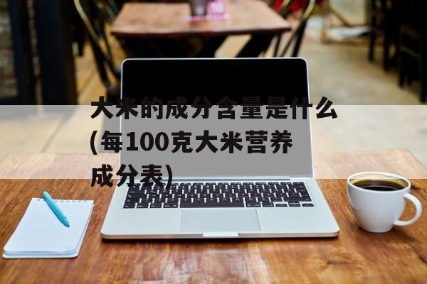 大米的成分含量是什么(每100克大米营养成分表)-第1张图片-