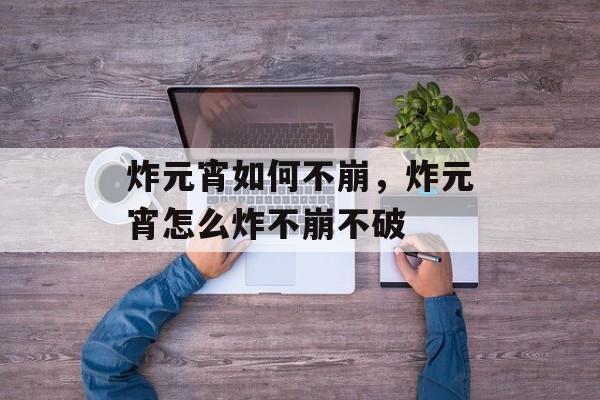 炸元宵如何不崩，炸元宵怎么炸不崩不破-第1张图片-