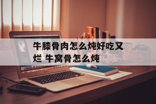 牛膝骨肉怎么炖好吃又烂 牛窝骨怎么炖-第1张图片-