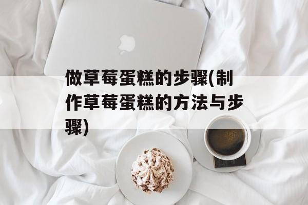做草莓蛋糕的步骤(制作草莓蛋糕的方法与步骤)-第1张图片-