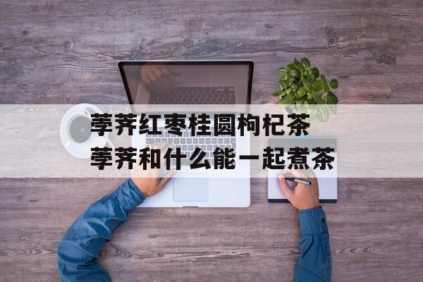 荸荠红枣桂圆枸杞茶 荸荠和什么能一起煮茶-第1张图片-