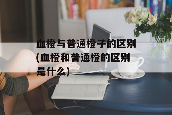 血橙与普通橙子的区别(血橙和普通橙的区别是什么)-第1张图片-