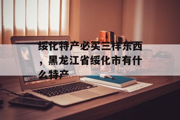 绥化特产必买三样东西，黑龙江省绥化市有什么特产-第1张图片-