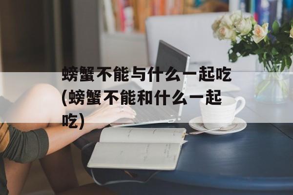 螃蟹不能与什么一起吃(螃蟹不能和什么一起吃)-第1张图片-