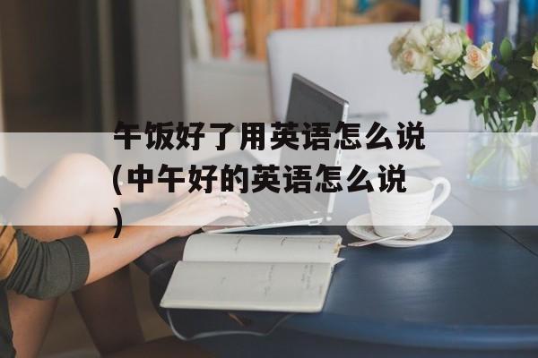 午饭好了用英语怎么说(中午好的英语怎么说)-第1张图片-