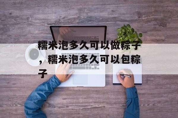 糯米泡多久可以做粽子，糯米泡多久可以包粽子-第1张图片-