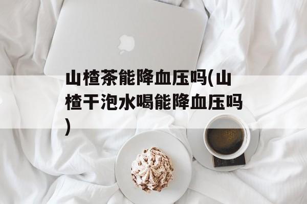 山楂茶能降血压吗(山楂干泡水喝能降血压吗)-第1张图片-