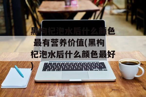 黑枸杞泡水后什么颜色 最有营养价值(黑枸杞泡水后什么颜色最好)-第1张图片-