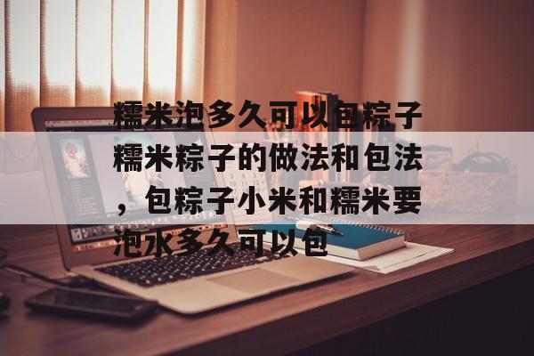 糯米泡多久可以包粽子糯米粽子的做法和包法，包粽子小米和糯米要泡水多久可以包-第1张图片-
