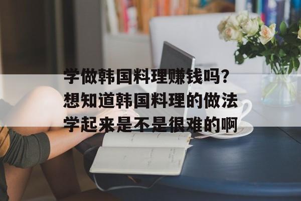 学做韩国料理赚钱吗？想知道韩国料理的做法学起来是不是很难的啊-第1张图片-