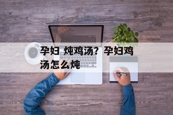 孕妇 炖鸡汤？孕妇鸡汤怎么炖-第1张图片-