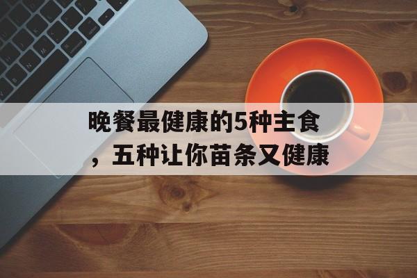 晚餐最健康的5种主食，五种让你苗条又健康-第1张图片-