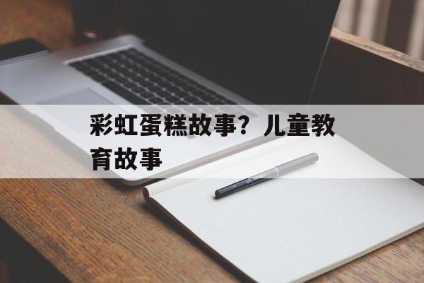 彩虹蛋糕故事？儿童教育故事-第1张图片-