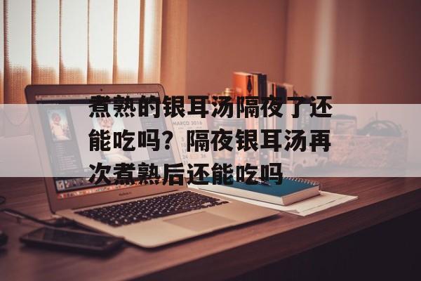 煮熟的银耳汤隔夜了还能吃吗？隔夜银耳汤再次煮熟后还能吃吗-第1张图片-