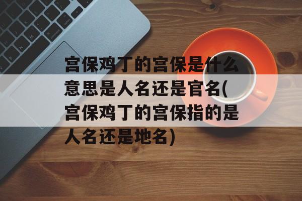 宫保鸡丁的宫保是什么意思是人名还是官名(宫保鸡丁的宫保指的是人名还是地名)-第1张图片-