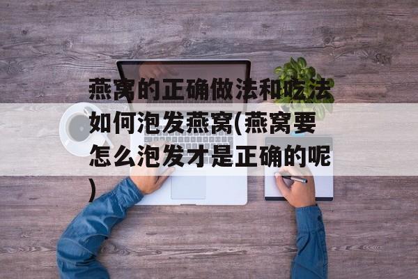 燕窝的正确做法和吃法如何泡发燕窝(燕窝要怎么泡发才是正确的呢)-第1张图片-