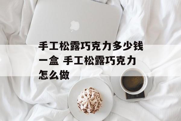 手工松露巧克力多少钱一盒 手工松露巧克力怎么做-第1张图片-