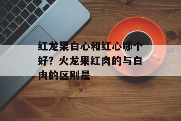 红龙果白心和红心哪个好？火龙果红肉的与白肉的区别是-第1张图片-